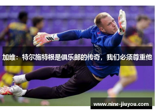 加维：特尔施特根是俱乐部的传奇，我们必须尊重他
