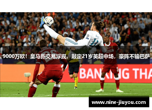 9000万欧！皇马新交易浮现，敲定21岁英超中场，豪阵不输巴萨